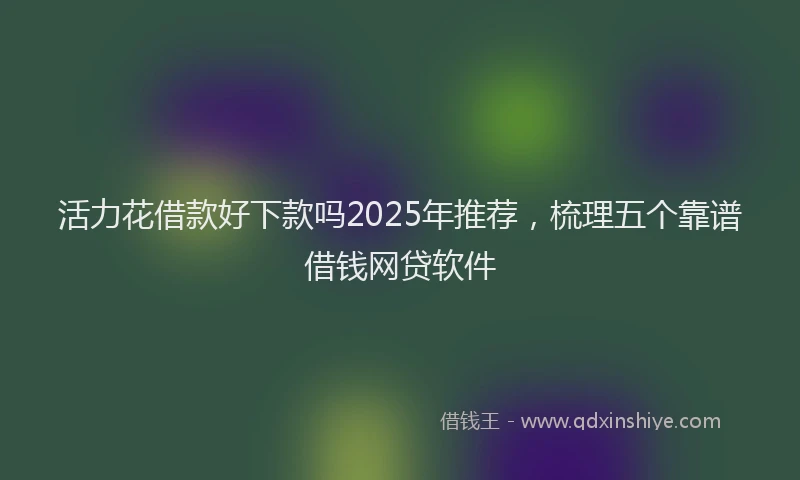 活力花借款好下款吗2025年推荐，梳理五个靠谱借钱网贷软件