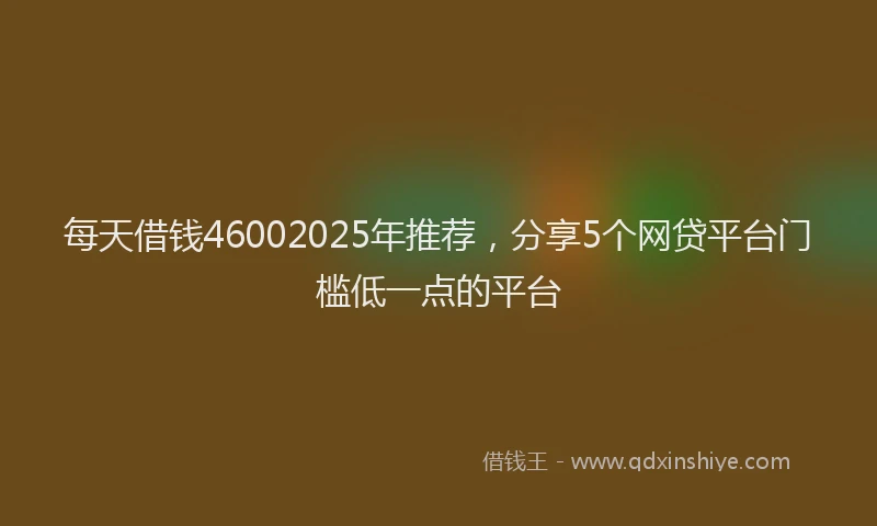 每天借钱46002025年推荐，分享5个网贷平台门槛低一点的平台