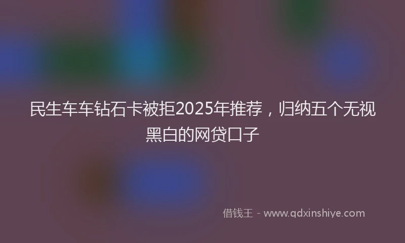民生车车钻石卡被拒2025年推荐，归纳五个无视黑白的网贷口子