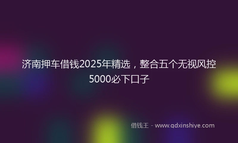 济南押车借钱2025年精选，整合五个无视风控5000必下口子