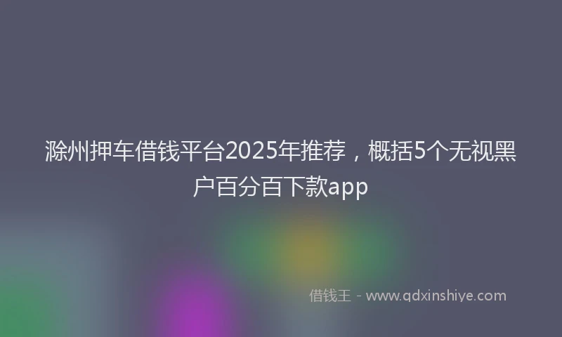 滁州押车借钱平台2025年推荐，概括5个无视黑户百分百下款app