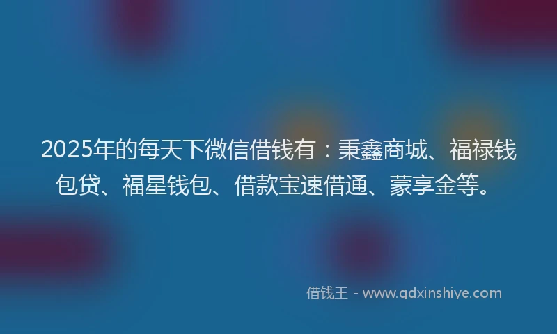 2025年的每天下微信借钱有：秉鑫商城、福禄钱包贷、福星钱包、借款宝速借通、蒙享金等。