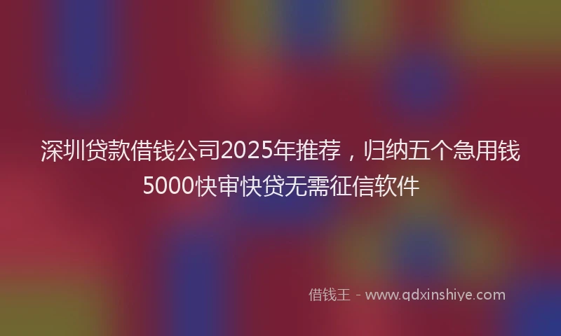 深圳贷款借钱公司2025年推荐，归纳五个急用钱5000快审快贷无需征信软件