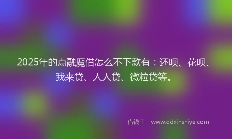2025年的点融魔借怎么不下款有：还呗、花呗、我来贷、人人贷、微粒贷等。