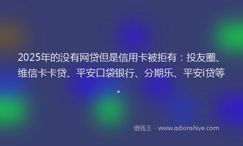 2025年的没有网贷但是信用卡被拒有：投友圈、维信卡卡贷、平安口袋银行、分期乐、平安i贷等。