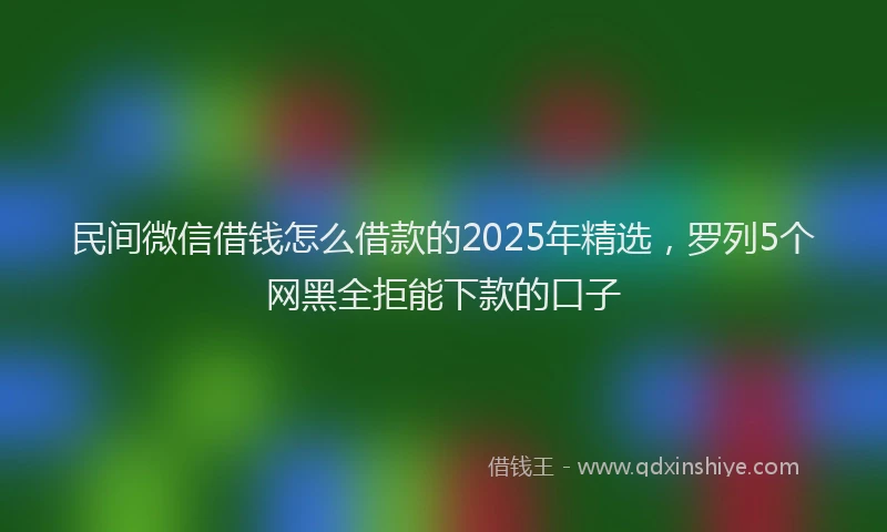 民间微信借钱怎么借款的2025年精选，罗列5个网黑全拒能下款的口子