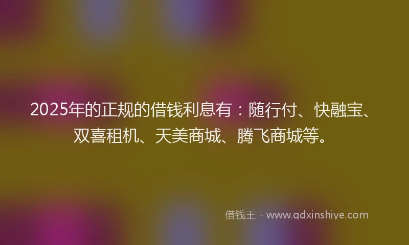 2025年的正规的借钱利息有：随行付、快融宝、双喜租机、天美商城、腾飞商城等。