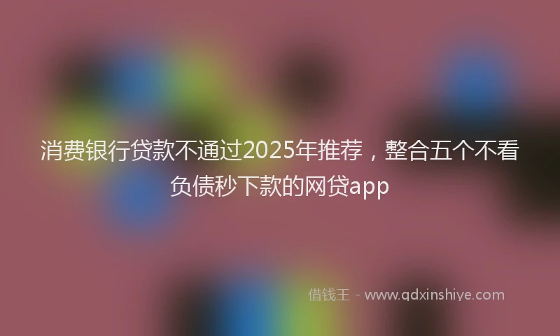 消费银行贷款不通过2025年推荐，整合五个不看负债秒下款的网贷app