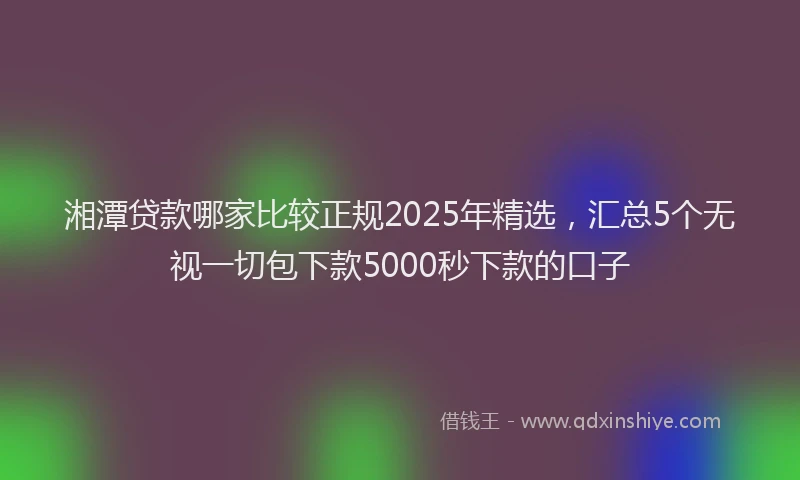 湘潭贷款哪家比较正规2025年精选，汇总5个无视一切包下款5000秒下款的口子