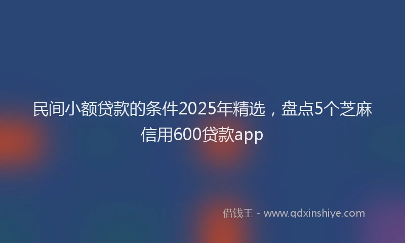 民间小额贷款的条件2025年精选，盘点5个芝麻信用600贷款app