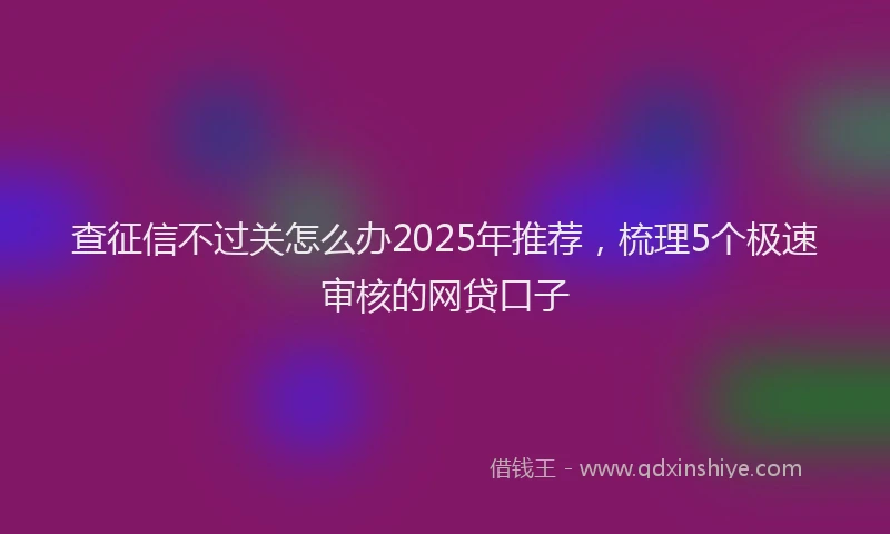 查征信不过关怎么办2025年推荐，梳理5个极速审核的网贷口子