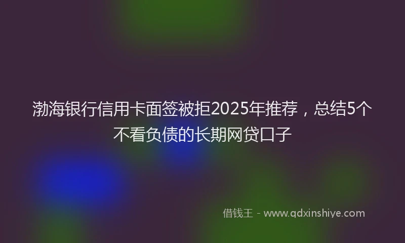 渤海银行信用卡面签被拒2025年推荐，总结5个不看负债的长期网贷口子