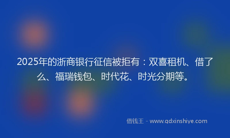 2025年的浙商银行征信被拒有：双喜租机、借了么、福瑞钱包、时代花、时光分期等。