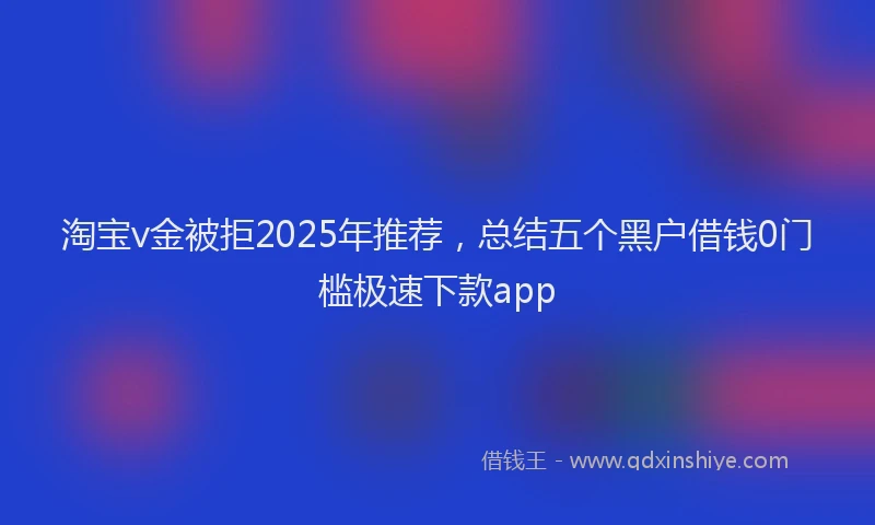 淘宝v金被拒2025年推荐，总结五个黑户借钱0门槛极速下款app