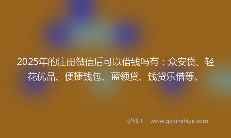 2025年的注册微信后可以借钱吗有：众安贷、轻花优品、便捷钱包、蓝领贷、钱贷乐借等。