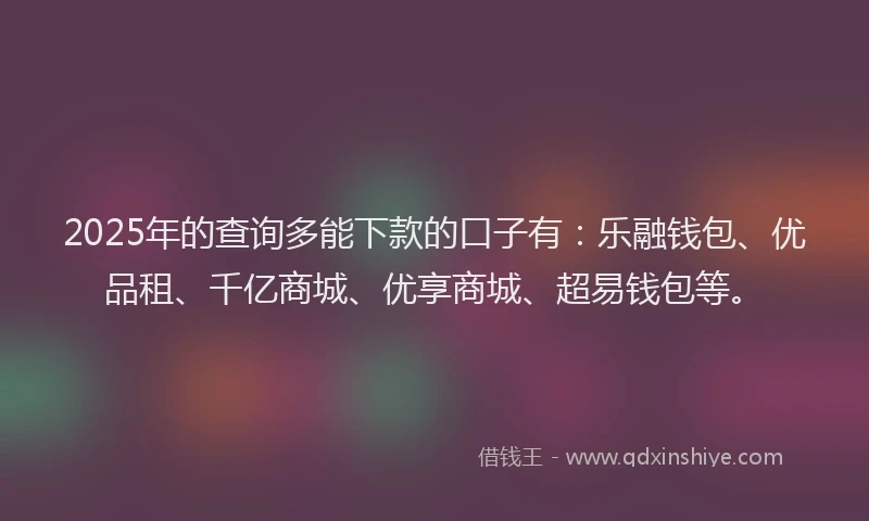 2025年的查询多能下款的口子有：乐融钱包、优品租、千亿商城、优享商城、超易钱包等。