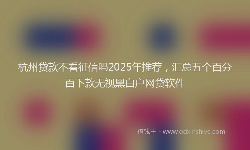 杭州贷款不看征信吗2025年推荐，汇总五个百分百下款无视黑白户网贷软件