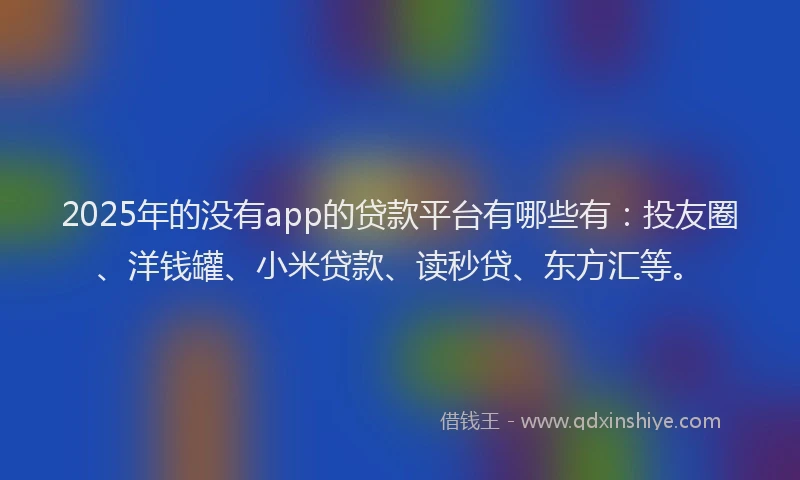 2025年的没有app的贷款平台有哪些有：投友圈、洋钱罐、小米贷款、读秒贷、东方汇等。