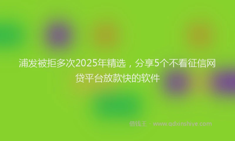 浦发被拒多次2025年精选，分享5个不看征信网贷平台放款快的软件