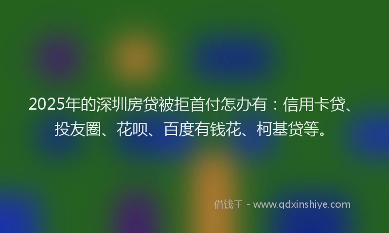 2025年的深圳房贷被拒首付怎办有：信用卡贷、投友圈、花呗、百度有钱花、柯基贷等。