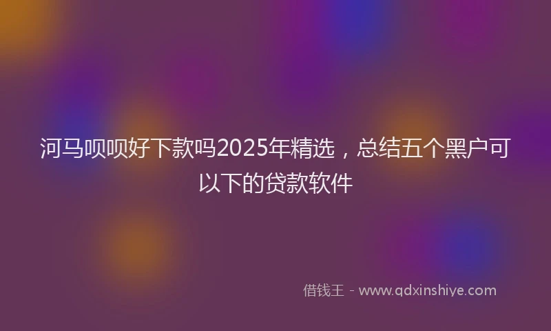 河马呗呗好下款吗2025年精选，总结五个黑户可以下的贷款软件
