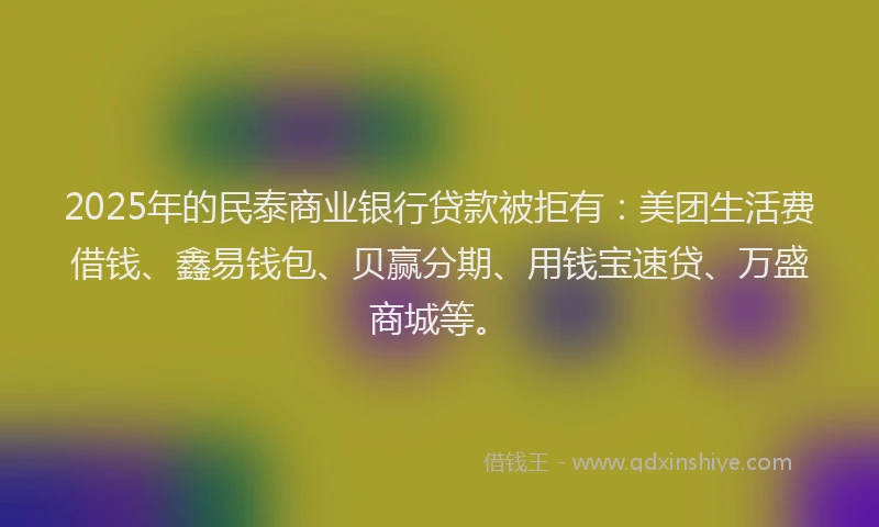2025年的民泰商业银行贷款被拒有：美团生活费借钱、鑫易钱包、贝赢分期、用钱宝速贷、万盛商城等。
