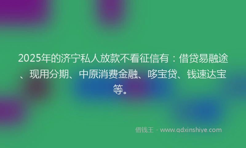 2025年的济宁私人放款不看征信有：借贷易融途、现用分期、中原消费金融、哆宝贷、钱速达宝等。