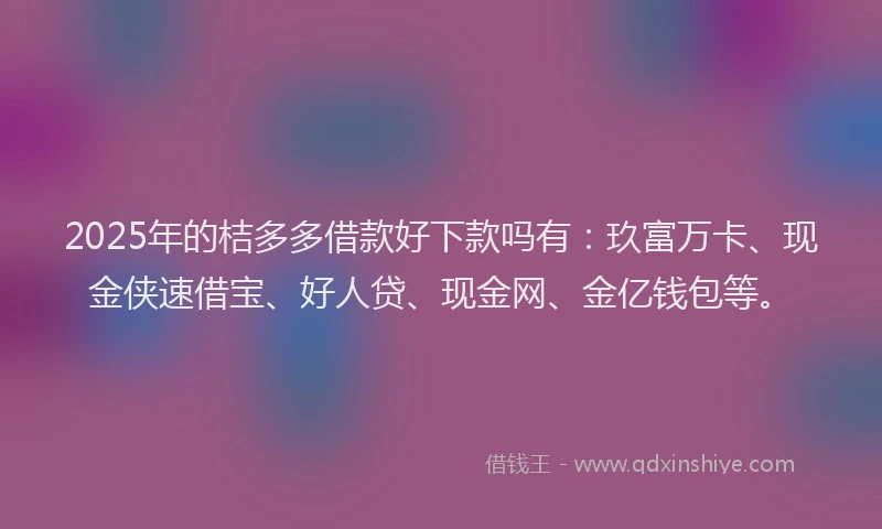 2025年的桔多多借款好下款吗有：玖富万卡、现金侠速借宝、好人贷、现金网、金亿钱包等。