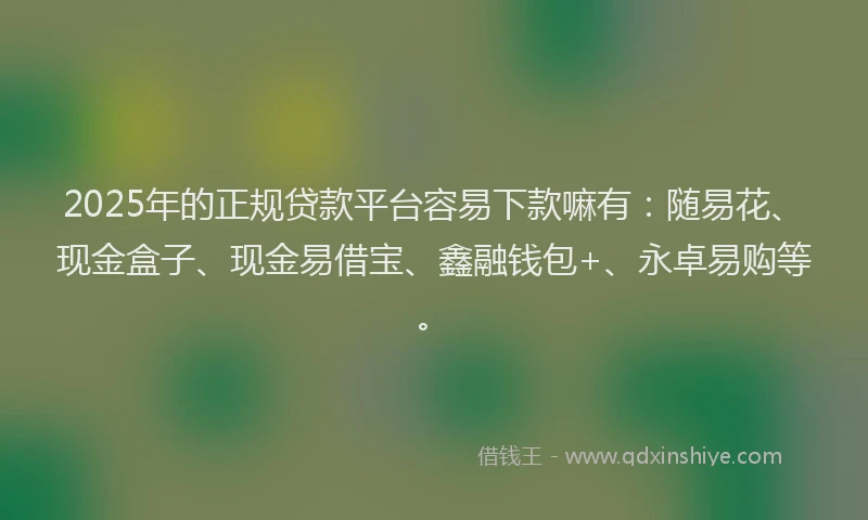 2025年的正规贷款平台容易下款嘛有：随易花、现金盒子、现金易借宝、鑫融钱包+、永卓易购等。