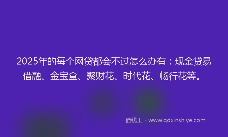 2025年的每个网贷都会不过怎么办有：现金贷易借融、金宝盒、聚财花、时代花、畅行花等。