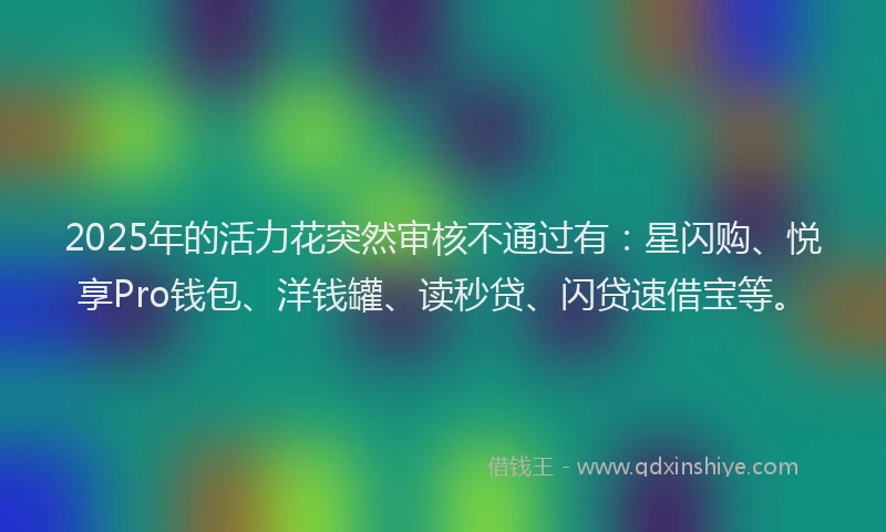2025年的活力花突然审核不通过有：星闪购、悦享Pro钱包、洋钱罐、读秒贷、闪贷速借宝等。