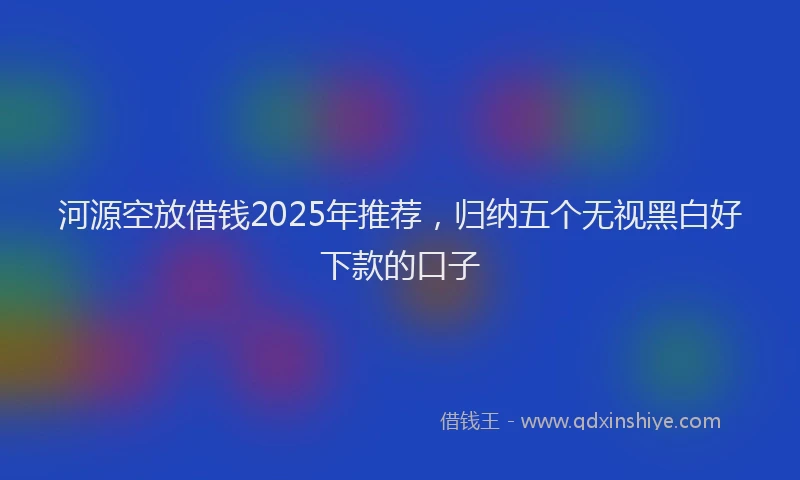 河源空放借钱2025年推荐，归纳五个无视黑白好下款的口子