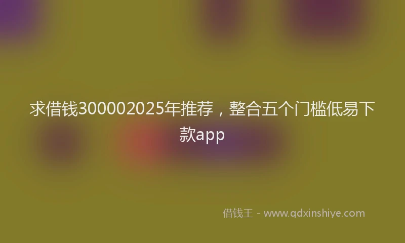 求借钱300002025年推荐，整合五个门槛低易下款app