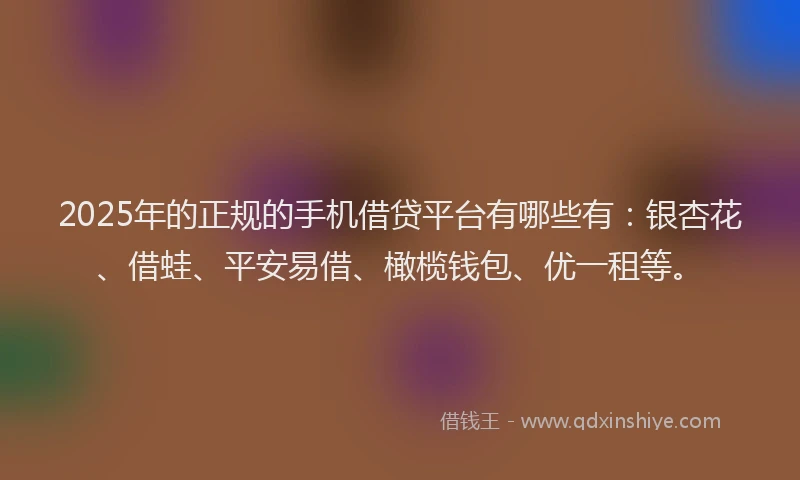 2025年的正规的手机借贷平台有哪些有：银杏花、借蛙、平安易借、橄榄钱包、优一租等。