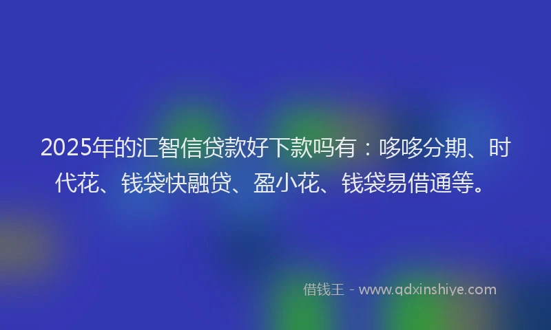 2025年的汇智信贷款好下款吗有：哆哆分期、时代花、钱袋快融贷、盈小花、钱袋易借通等。