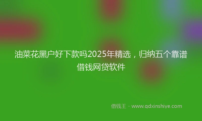 油菜花黑户好下款吗2025年精选，归纳五个靠谱借钱网贷软件