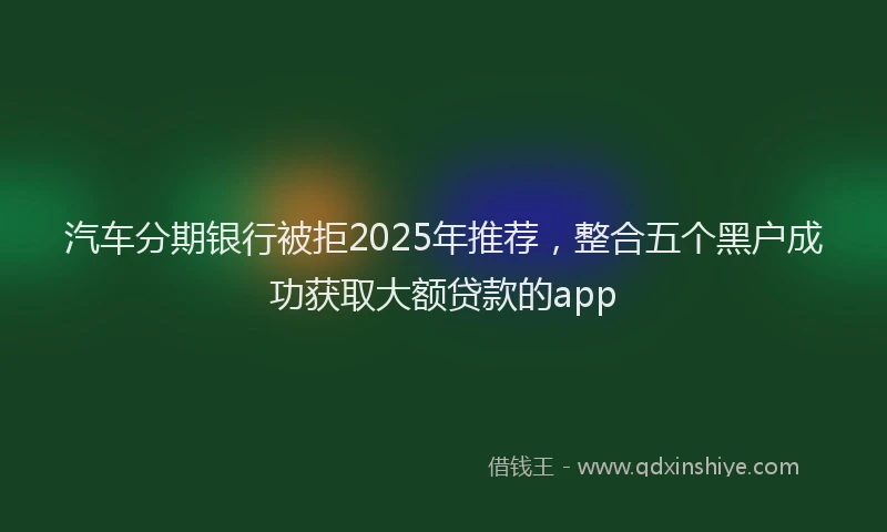 汽车分期银行被拒2025年推荐，整合五个黑户成功获取大额贷款的app