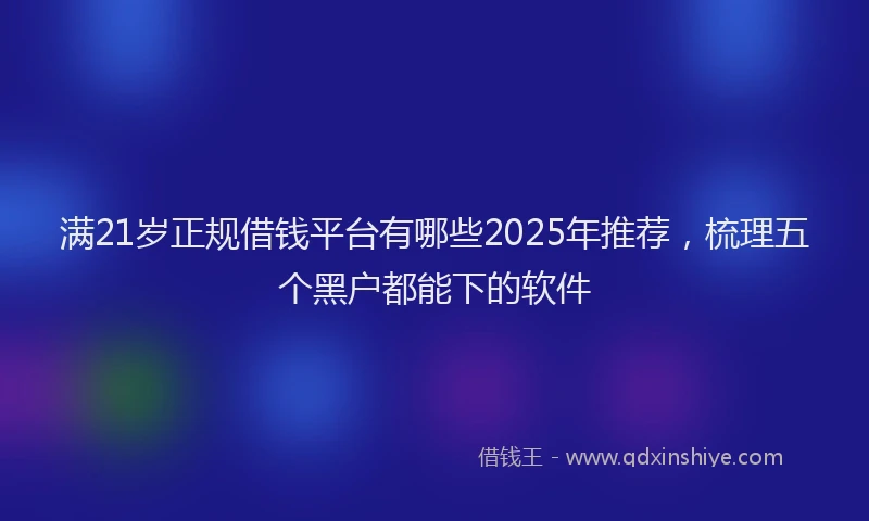 满21岁正规借钱平台有哪些2025年推荐，梳理五个黑户都能下的软件