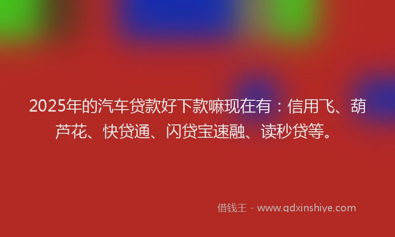2025年的汽车贷款好下款嘛现在有：信用飞、葫芦花、快贷通、闪贷宝速融、读秒贷等。