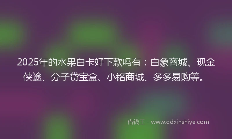 2025年的水果白卡好下款吗有：白象商城、现金侠途、分子贷宝盒、小铭商城、多多易购等。