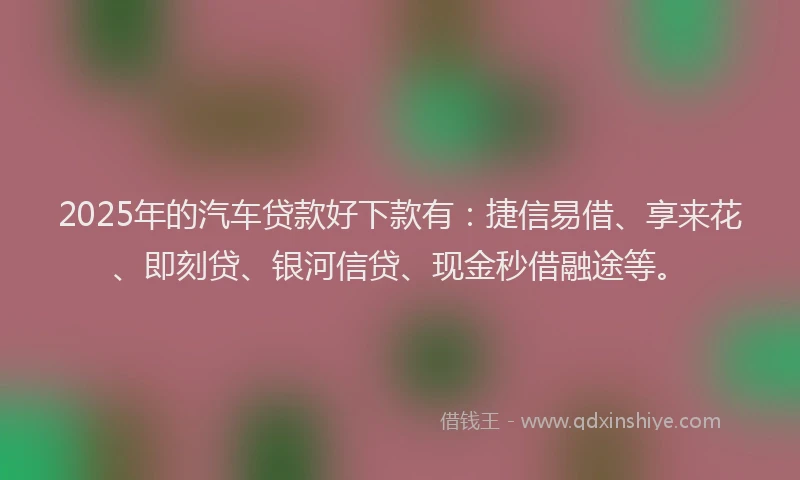 2025年的汽车贷款好下款有：捷信易借、享来花、即刻贷、银河信贷、现金秒借融途等。