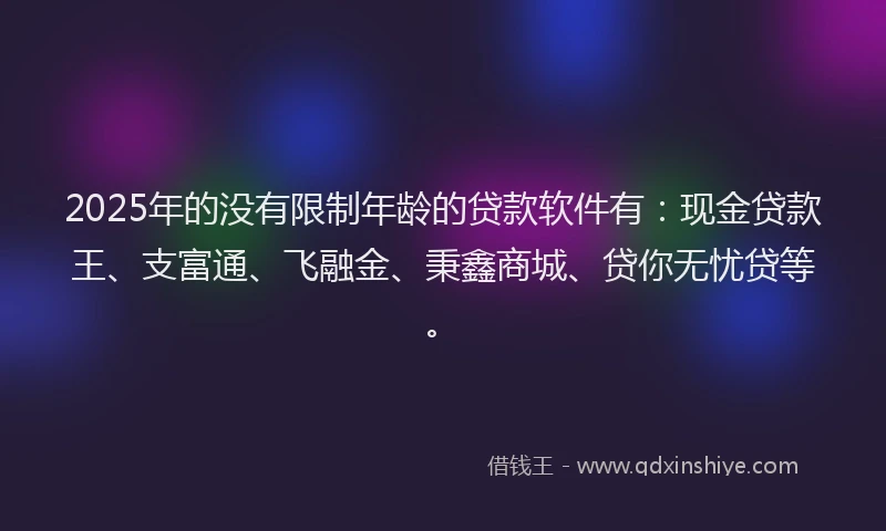 2025年的没有限制年龄的贷款软件有：现金贷款王、支富通、飞融金、秉鑫商城、贷你无忧贷等。