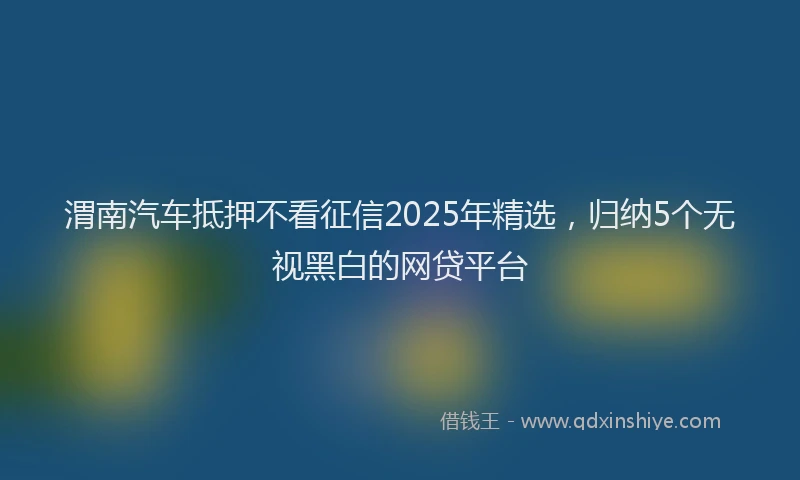 渭南汽车抵押不看征信2025年精选，归纳5个无视黑白的网贷平台