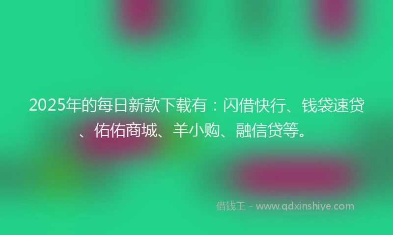 2025年的每日新款下载有：闪借快行、钱袋速贷、佑佑商城、羊小购、融信贷等。