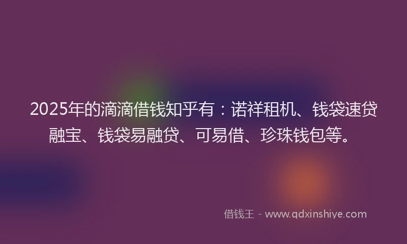 2025年的滴滴借钱知乎有：诺祥租机、钱袋速贷融宝、钱袋易融贷、可易借、珍珠钱包等。