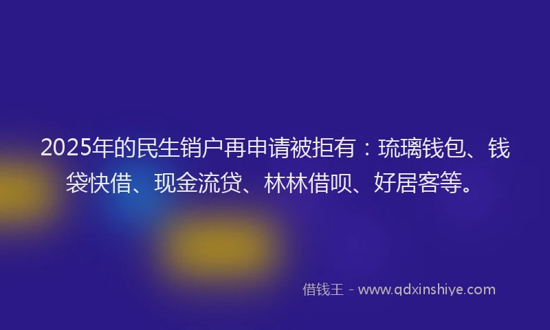 2025年的民生销户再申请被拒有：琉璃钱包、钱袋快借、现金流贷、林林借呗、好居客等。