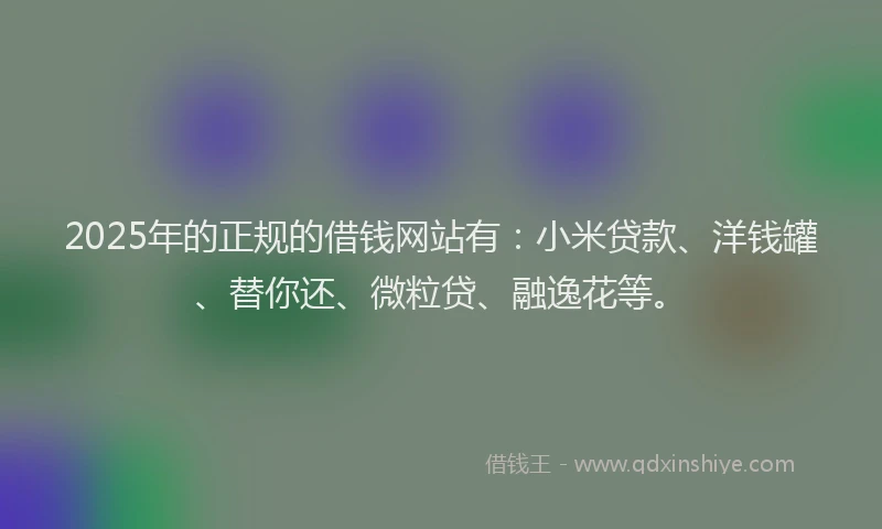 2025年的正规的借钱网站有：小米贷款、洋钱罐、替你还、微粒贷、融逸花等。