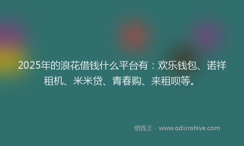 2025年的浪花借钱什么平台有：欢乐钱包、诺祥租机、米米贷、青春购、来租呗等。