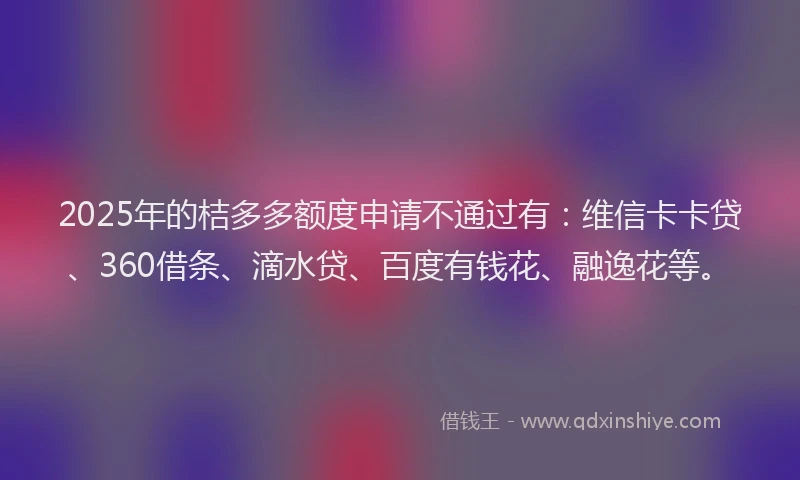 2025年的桔多多额度申请不通过有：维信卡卡贷、360借条、滴水贷、百度有钱花、融逸花等。