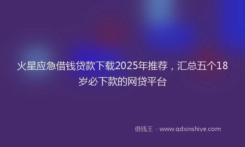 火星应急借钱贷款下载2025年推荐，汇总五个18岁必下款的网贷平台